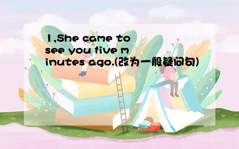 1,She came to see you five minutes ago.(改为一般疑问句)