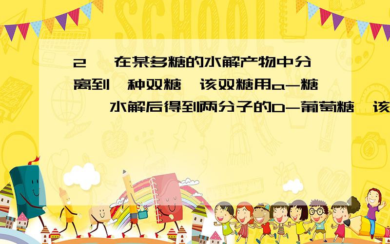 2、 在某多糖的水解产物中分离到一种双糖,该双糖用a-糖苷酶水解后得到两分子的D-葡萄糖,该双糖经完全甲