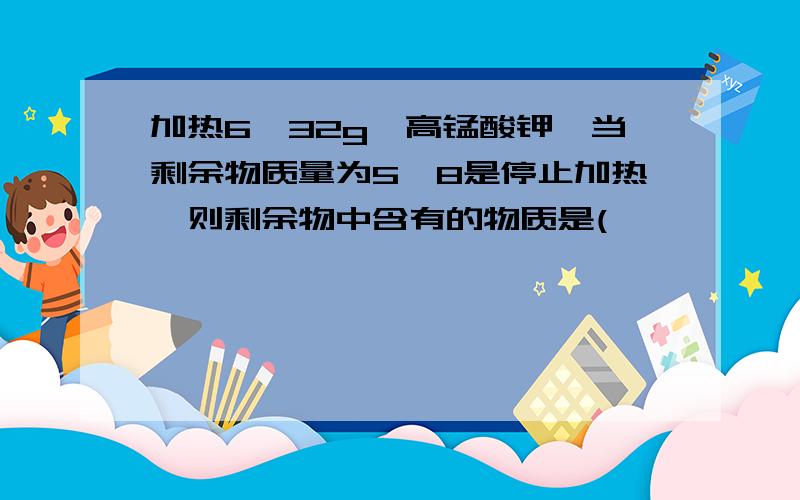 加热6,32g,高锰酸钾,当剩余物质量为5,8是停止加热,则剩余物中含有的物质是(