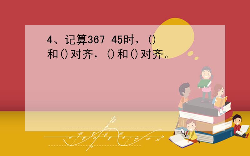 4、记算367 45时，()和()对齐，()和()对齐。