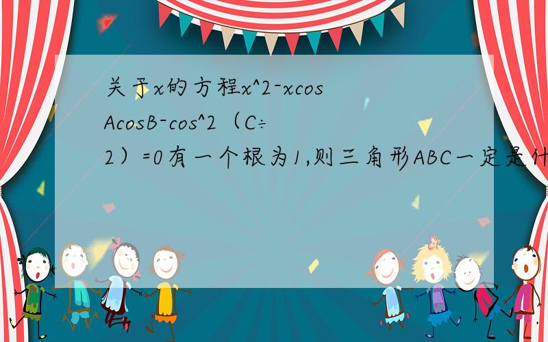 关于x的方程x^2-xcosAcosB-cos^2（C÷2）=0有一个根为1,则三角形ABC一定是什么三角形?