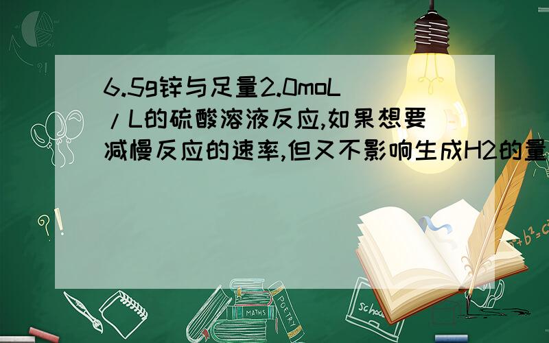 6.5g锌与足量2.0moL/L的硫酸溶液反应,如果想要减慢反应的速率,但又不影响生成H2的量.以下措施不可行的是