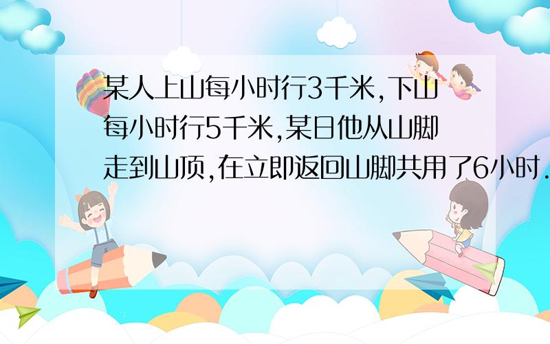 某人上山每小时行3千米,下山每小时行5千米,某日他从山脚走到山顶,在立即返回山脚共用了6小时.山路有多少千米?算式!