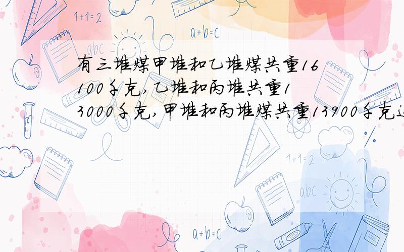 有三堆煤甲堆和乙堆煤共重16100千克,乙堆和丙堆共重13000千克,甲堆和丙堆煤共重13900千克这三堆煤重多少