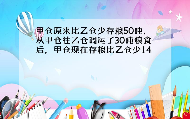 甲仓原来比乙仓少存粮50吨，从甲仓往乙仓调运了30吨粮食后，甲仓现在存粮比乙仓少14