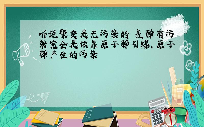 听说聚变是无污染的 氢弹有污染完全是依靠原子弹引爆,原子弹产生的污染