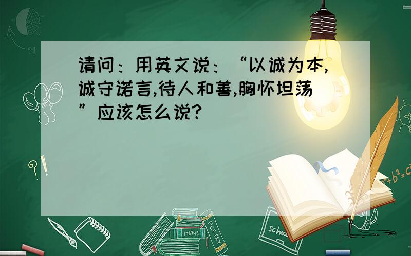 请问：用英文说：“以诚为本,诚守诺言,待人和善,胸怀坦荡”应该怎么说?