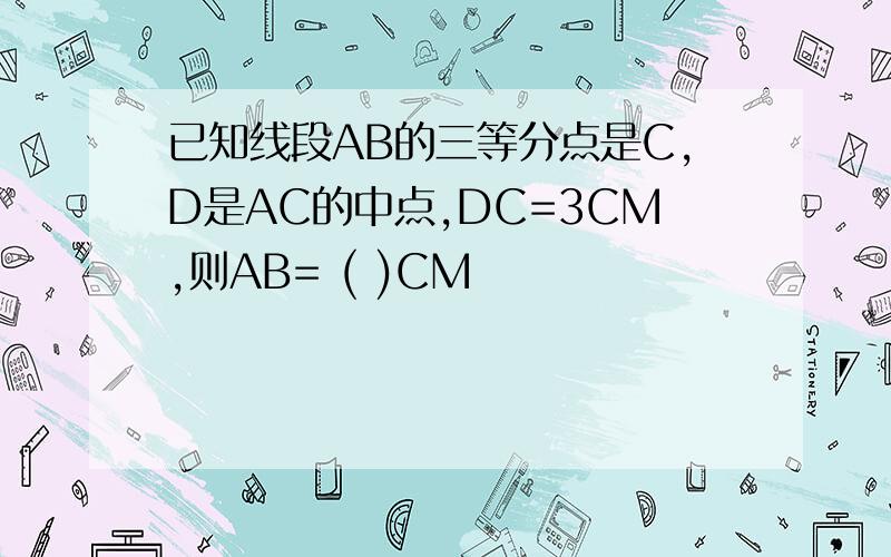 已知线段AB的三等分点是C,D是AC的中点,DC=3CM,则AB= ( )CM