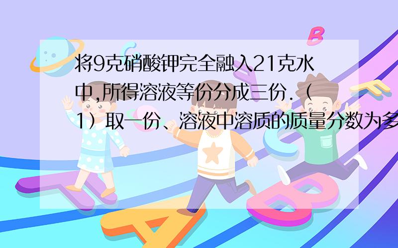 将9克硝酸钾完全融入21克水中,所得溶液等份分成三份.（1）取一份、溶液中溶质的质量分数为多少?