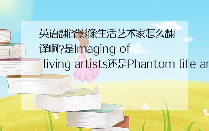 英语翻译影像生活艺术家怎么翻译啊?是Imaging of living artists还是Phantom life ar