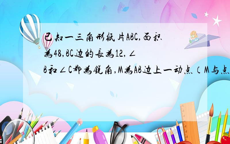 已知一三角形纸片ABC,面积为48,BC边的长为12,∠B和∠C都为锐角,M为AB边上一动点（M与点A,B不重合）.过点