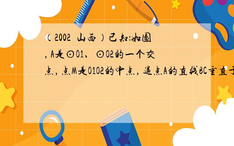 （2002•山西）已知：如图，A是⊙O1、⊙O2的一个交点，点M是O1O2的中点，过点A的直线BC垂直于MA，分别交⊙O