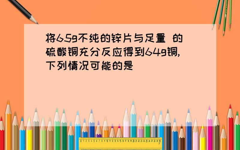 将65g不纯的锌片与足量 的硫酸铜充分反应得到64g铜,下列情况可能的是（ )