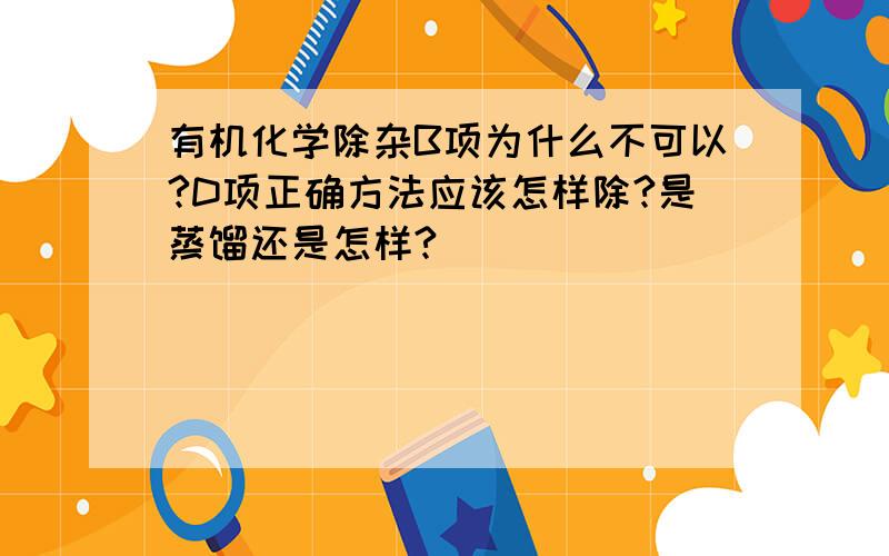 有机化学除杂B项为什么不可以?D项正确方法应该怎样除?是蒸馏还是怎样?