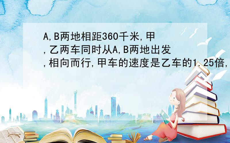 A,B两地相距360千米,甲,乙两车同时从A,B两地出发,相向而行,甲车的速度是乙车的1.25倍,3