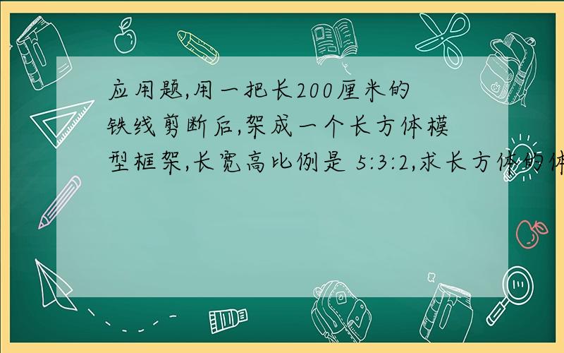 应用题,用一把长200厘米的铁线剪断后,架成一个长方体模型框架,长宽高比例是 5:3:2,求长方体的体积.