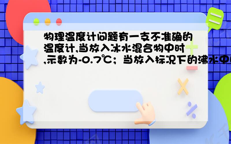 物理温度计问题有一支不准确的温度计,当放入冰水混合物中时,示数为-0.7℃；当放入标况下的沸水中时,示数为102.3℃,