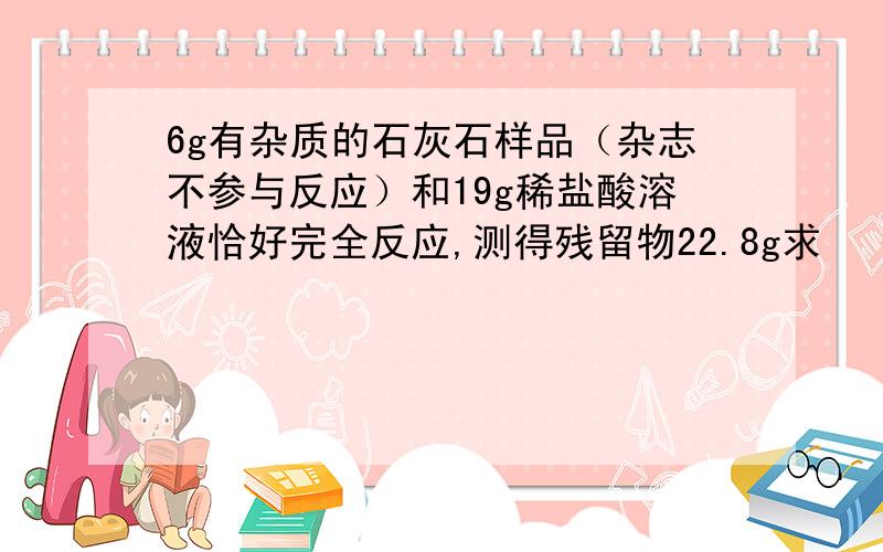 6g有杂质的石灰石样品（杂志不参与反应）和19g稀盐酸溶液恰好完全反应,测得残留物22.8g求