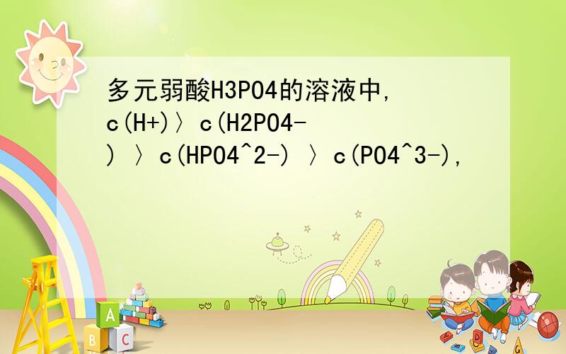 多元弱酸H3PO4的溶液中,c(H+)〉c(H2PO4-) 〉c(HPO4^2-) 〉c(PO4^3-),