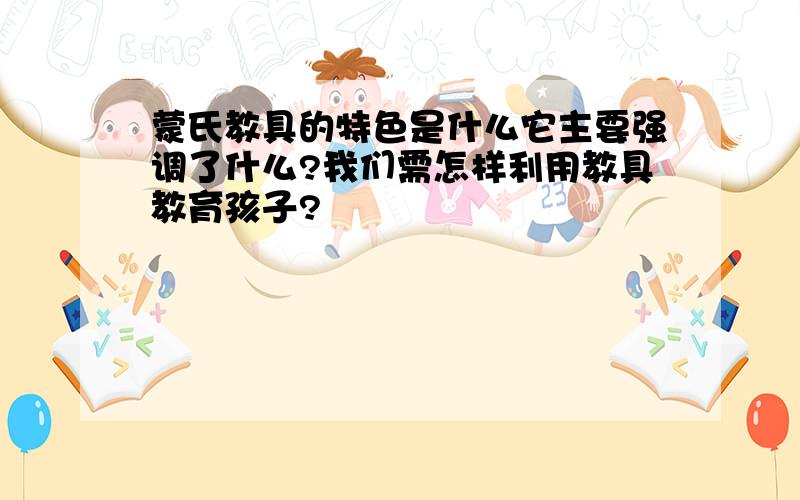 蒙氏教具的特色是什么它主要强调了什么?我们需怎样利用教具教育孩子?