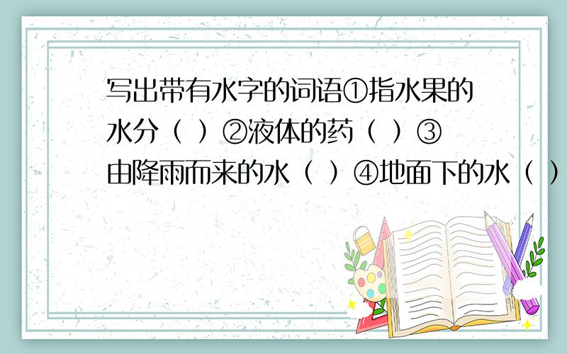 写出带有水字的词语①指水果的水分（ ）②液体的药（ ）③由降雨而来的水（ ）④地面下的水（ ）