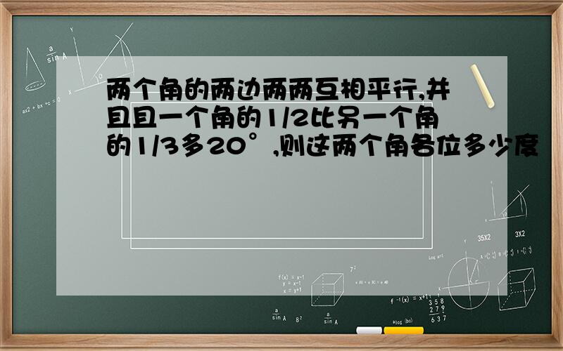 两个角的两边两两互相平行,并且且一个角的1/2比另一个角的1/3多20°,则这两个角各位多少度