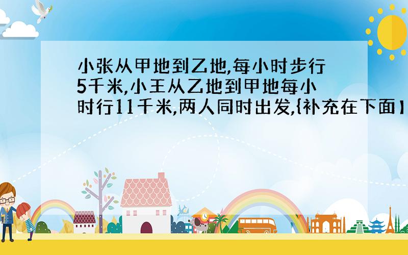 小张从甲地到乙地,每小时步行5千米,小王从乙地到甲地每小时行11千米,两人同时出发,{补充在下面】