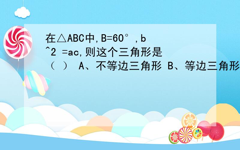 在△ABC中,B=60°,b^2 =ac,则这个三角形是（ ） A、不等边三角形 B、等边三角形 C、等腰三角形 D、直