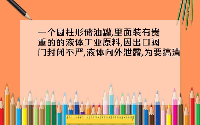 一个圆柱形储油罐,里面装有贵重的的液体工业原料,因出口阀门封闭不严,液体向外泄露,为要搞清