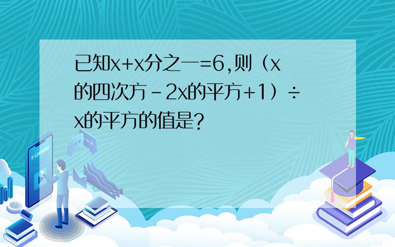 已知x+x分之一=6,则（x的四次方-2x的平方+1）÷x的平方的值是?