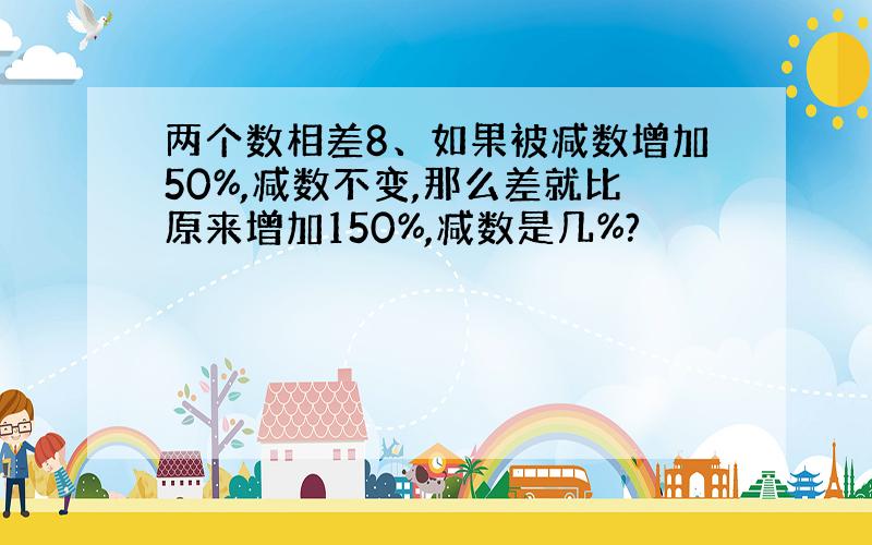 两个数相差8、如果被减数增加50%,减数不变,那么差就比原来增加150%,减数是几%?