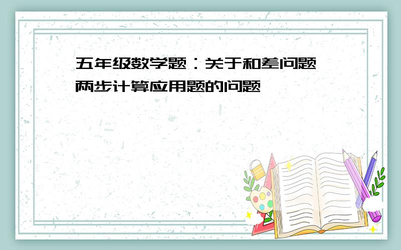 五年级数学题：关于和差问题,两步计算应用题的问题