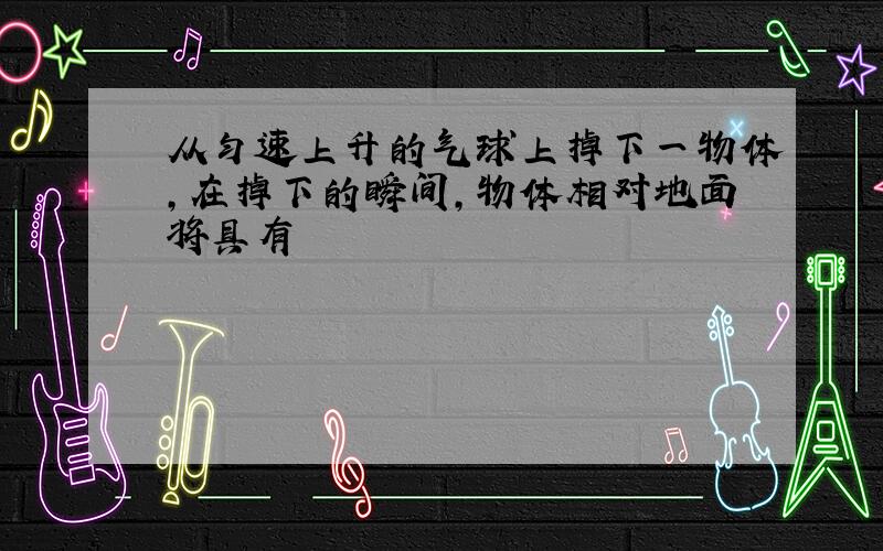 从匀速上升的气球上掉下一物体,在掉下的瞬间,物体相对地面将具有