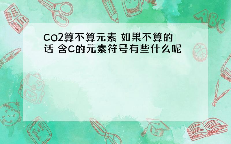 CO2算不算元素 如果不算的话 含C的元素符号有些什么呢