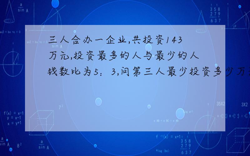 三人合办一企业,共投资143万元,投资最多的人与最少的人钱数比为5：3,问第三人最少投资多少万元?最多呢