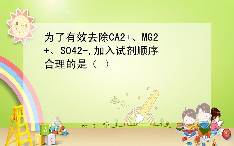 为了有效去除CA2+、MG2+、SO42-,加入试剂顺序合理的是（ ）