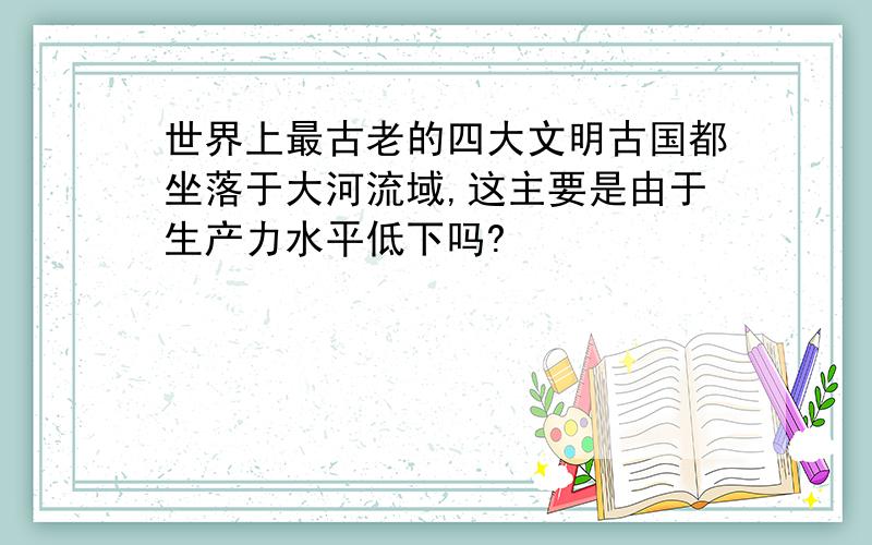 世界上最古老的四大文明古国都坐落于大河流域,这主要是由于生产力水平低下吗?