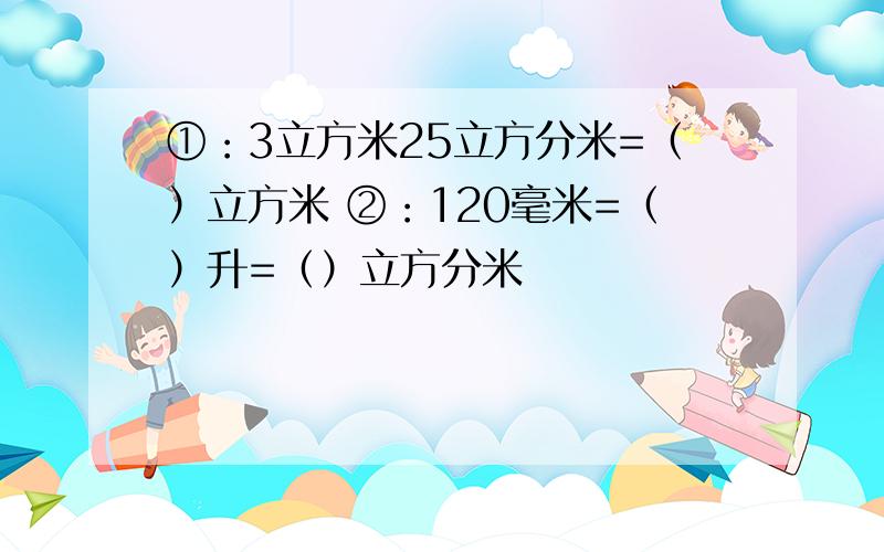 ①：3立方米25立方分米=（）立方米 ②：120毫米=（）升=（）立方分米