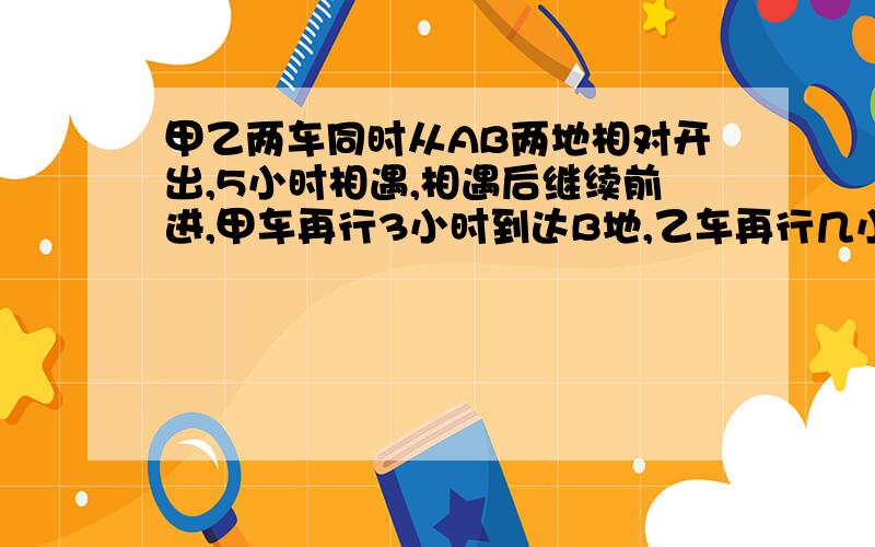 甲乙两车同时从AB两地相对开出,5小时相遇,相遇后继续前进,甲车再行3小时到达B地,乙车再行几小时到达B地?