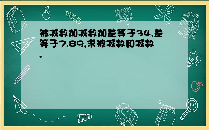 被减数加减数加差等于34,差等于7.89,求被减数和减数,