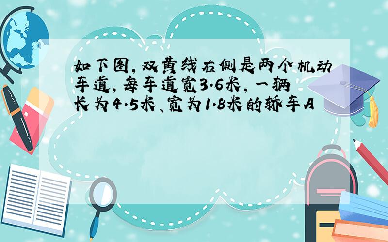 如下图,双黄线右侧是两个机动车道,每车道宽3.6米,一辆长为4.5米、宽为1.8米的轿车A