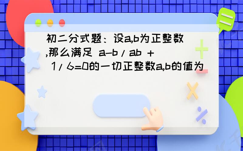 初二分式题：设a,b为正整数,那么满足 a-b/ab + 1/6=0的一切正整数a,b的值为_____