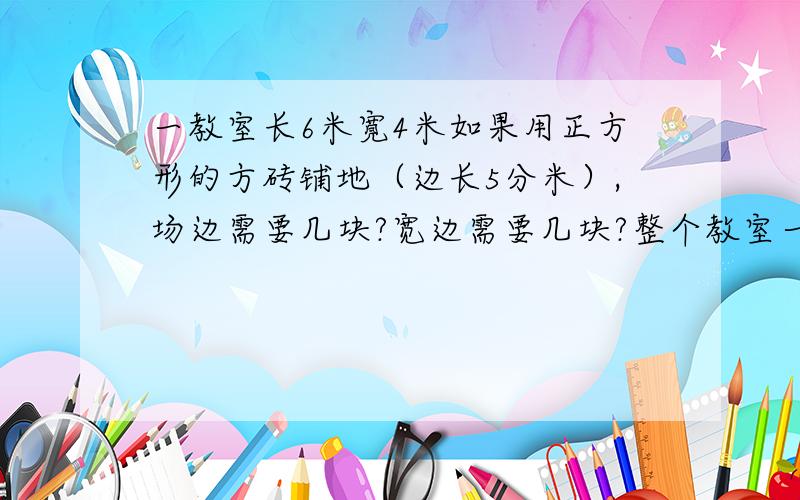 一教室长6米寛4米如果用正方形的方砖铺地（边长5分米）,场边需要几块?宽边需要几块?整个教室一共几块砖