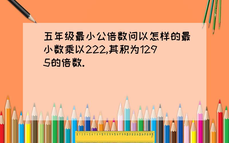 五年级最小公倍数问以怎样的最小数乘以222,其积为1295的倍数.