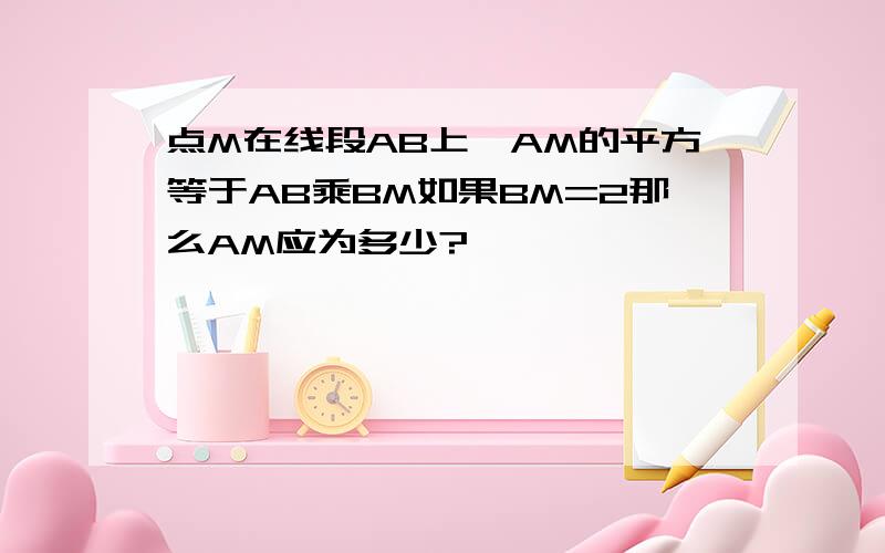 点M在线段AB上,AM的平方等于AB乘BM如果BM=2那么AM应为多少?