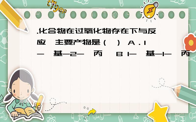 .化合物在过氧化物存在下与反应,主要产物是（ ） A．1-苯基-2-溴丙烷 B 1-苯基-1-溴丙烷