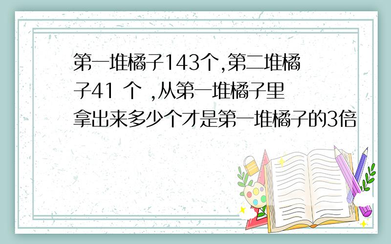 第一堆橘子143个,第二堆橘子41 个 ,从第一堆橘子里拿出来多少个才是第一堆橘子的3倍