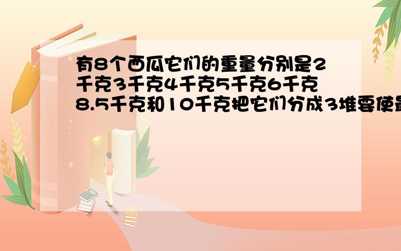 有8个西瓜它们的重量分别是2千克3千克4千克5千克6千克8.5千克和10千克把它们分成3堆要使最重的一堆西瓜尽