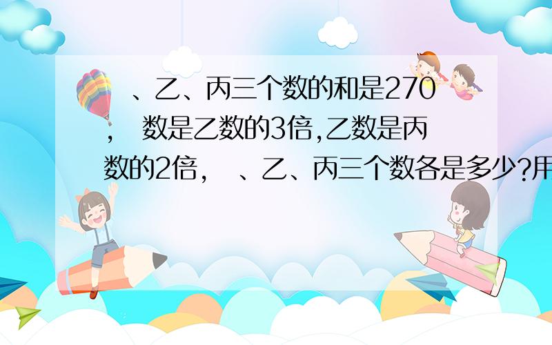 曱、乙、丙三个数的和是270,曱数是乙数的3倍,乙数是丙数的2倍,曱、乙、丙三个数各是多少?用方程解