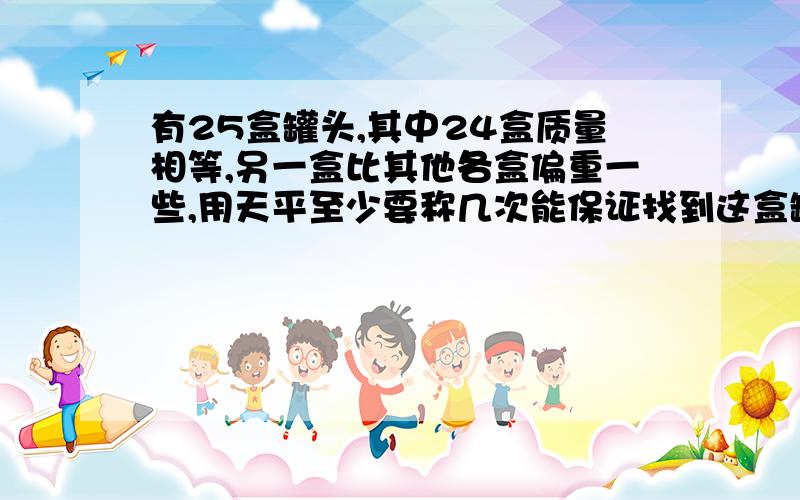 有25盒罐头,其中24盒质量相等,另一盒比其他各盒偏重一些,用天平至少要称几次能保证找到这盒罐头?